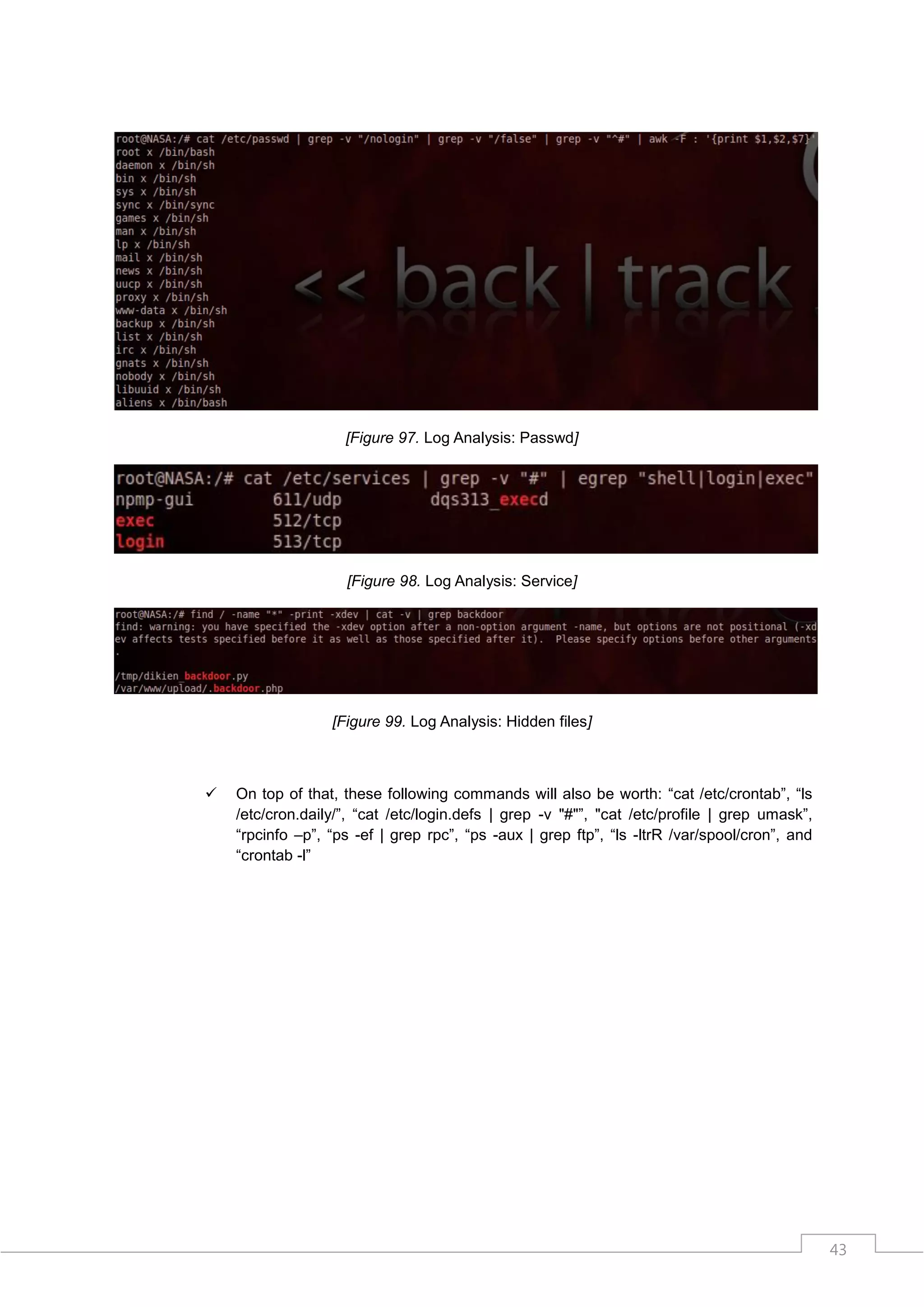 [Figure 97. Log Analysis: Passwd]




                    [Figure 98. Log Analysis: Service]




                  [Figure 99. Log Analysis: Hidden files]



   On top of that, these following commands will also be worth: “cat /etc/crontab”, “ls
    /etc/cron.daily/”, “cat /etc/login.defs | grep -v "#"”, "cat /etc/profile | grep umask”,
    “rpcinfo –p”, “ps -ef | grep rpc”, “ps -aux | grep ftp”, “ls -ltrR /var/spool/cron”, and
    “crontab -l”




                                                                                               43
 