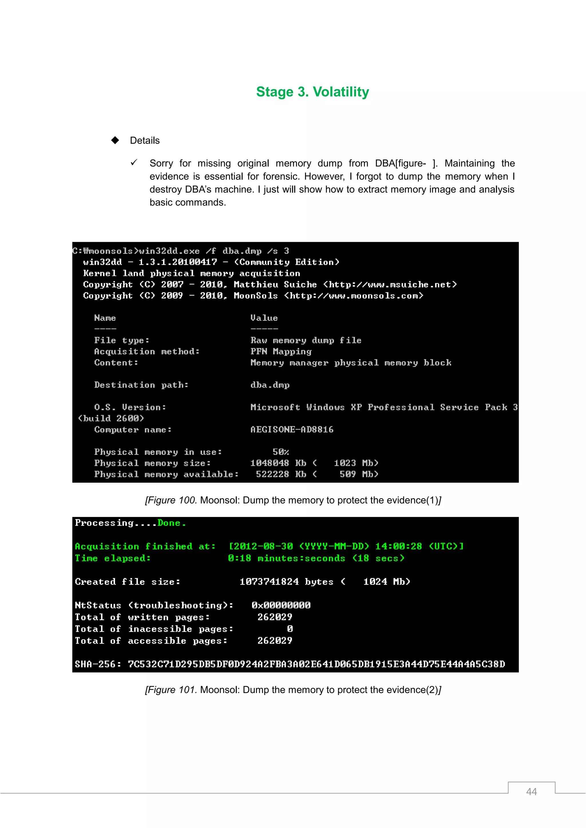 Stage 3. Volatility


   Details

        Sorry for missing original memory dump from DBA[figure- ]. Maintaining the
         evidence is essential for forensic. However, I forgot to dump the memory when I
         destroy DBA‟s machine. I just will show how to extract memory image and analysis
         basic commands.




        [Figure 100. Moonsol: Dump the memory to protect the evidence(1)]




        [Figure 101. Moonsol: Dump the memory to protect the evidence(2)]




                                                                                            44
 