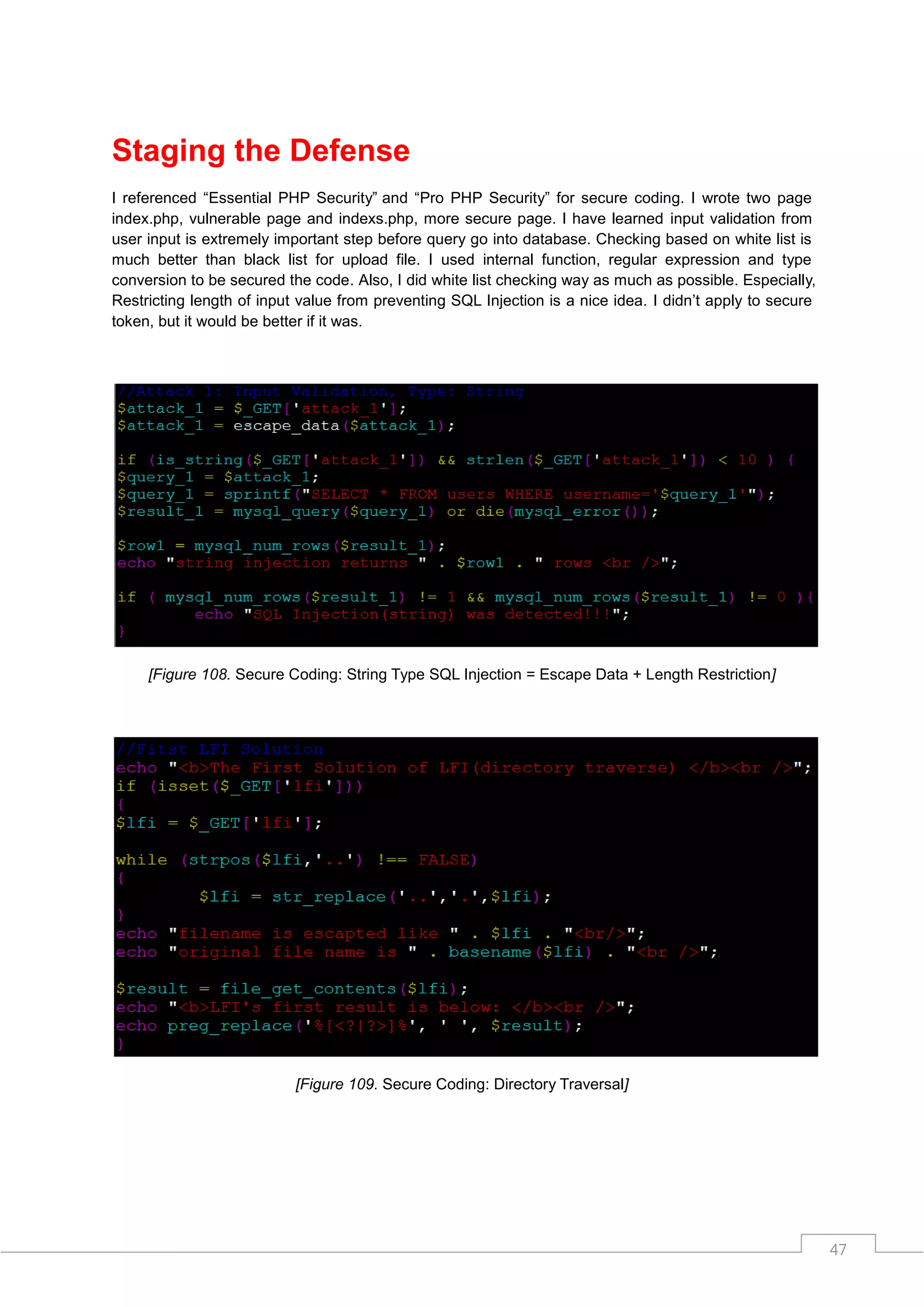 Staging the Defense
I referenced “Essential PHP Security” and “Pro PHP Security” for secure coding. I wrote two page
index.php, vulnerable page and indexs.php, more secure page. I have learned input validation from
user input is extremely important step before query go into database. Checking based on white list is
much better than black list for upload file. I used internal function, regular expression and type
conversion to be secured the code. Also, I did white list checking way as much as possible. Especially,
Restricting length of input value from preventing SQL Injection is a nice idea. I didn‟t apply to secure
token, but it would be better if it was.




     [Figure 108. Secure Coding: String Type SQL Injection = Escape Data + Length Restriction]




                           [Figure 109. Secure Coding: Directory Traversal]




                                                                                                           47
 