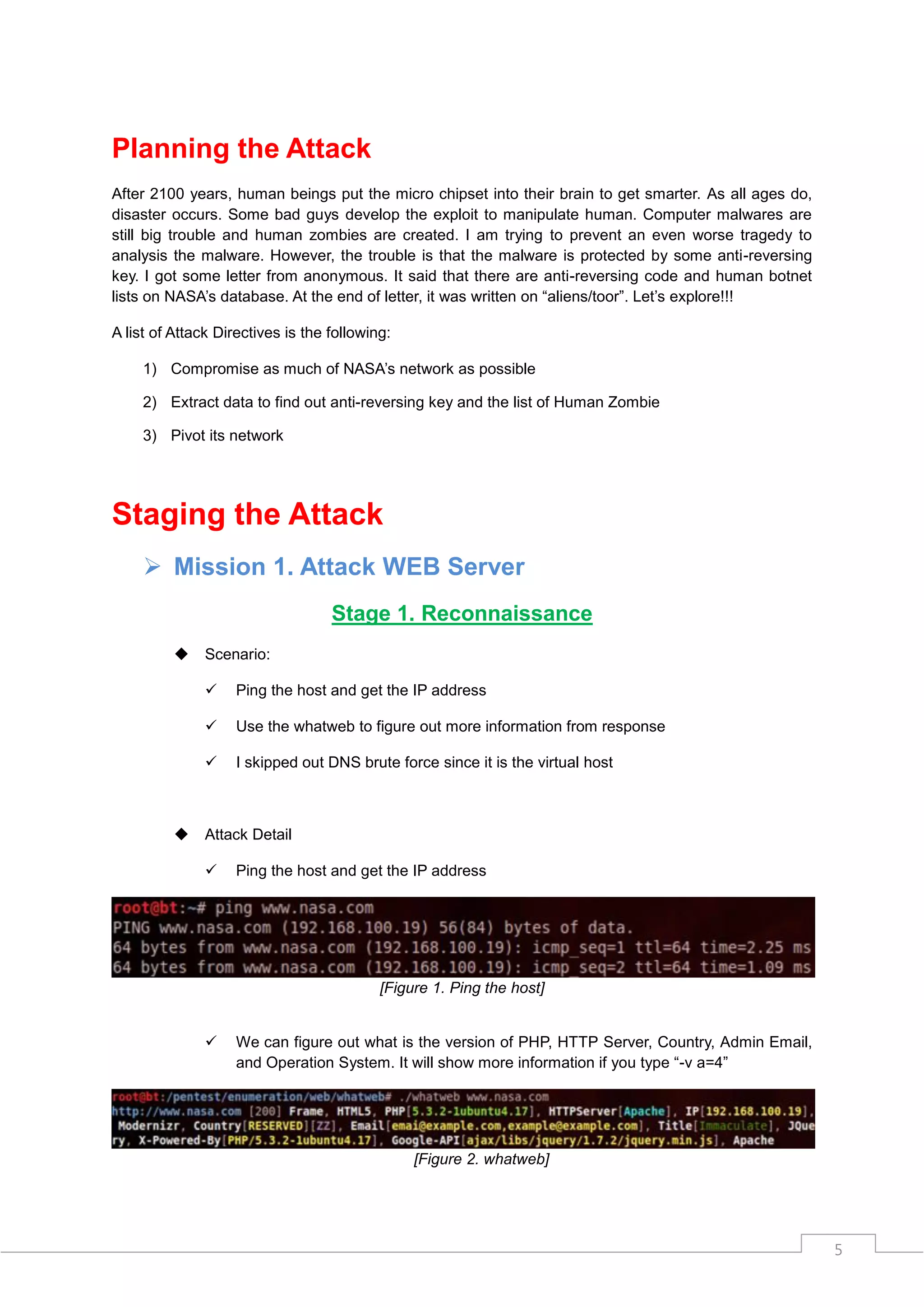 Planning the Attack
After 2100 years, human beings put the micro chipset into their brain to get smarter. As all ages do,
disaster occurs. Some bad guys develop the exploit to manipulate human. Computer malwares are
still big trouble and human zombies are created. I am trying to prevent an even worse tragedy to
analysis the malware. However, the trouble is that the malware is protected by some anti-reversing
key. I got some letter from anonymous. It said that there are anti-reversing code and human botnet
lists on NASA‟s database. At the end of letter, it was written on “aliens/toor”. Let‟s explore!!!

A list of Attack Directives is the following:

     1) Compromise as much of NASA‟s network as possible

     2) Extract data to find out anti-reversing key and the list of Human Zombie

     3) Pivot its network




Staging the Attack
      Mission 1. Attack WEB Server
                                   Stage 1. Reconnaissance
              Scenario:

                   Ping the host and get the IP address

                   Use the whatweb to figure out more information from response

                   I skipped out DNS brute force since it is the virtual host



              Attack Detail

                   Ping the host and get the IP address




                                           [Figure 1. Ping the host]


                   We can figure out what is the version of PHP, HTTP Server, Country, Admin Email,
                    and Operation System. It will show more information if you type “-v a=4”




                                                [Figure 2. whatweb]




                                                                                                        5
 