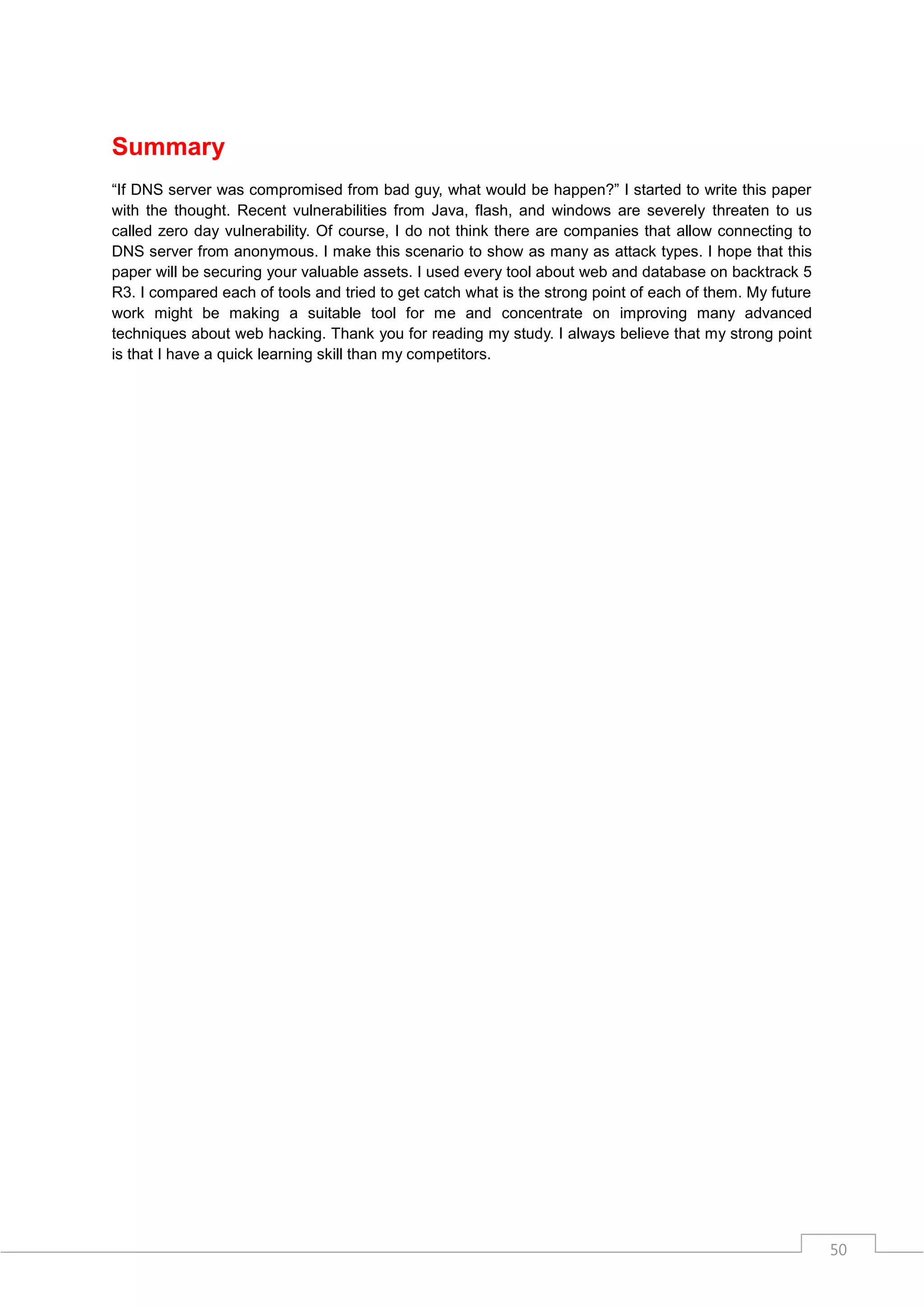 Summary
“If DNS server was compromised from bad guy, what would be happen?” I started to write this paper
with the thought. Recent vulnerabilities from Java, flash, and windows are severely threaten to us
called zero day vulnerability. Of course, I do not think there are companies that allow connecting to
DNS server from anonymous. I make this scenario to show as many as attack types. I hope that this
paper will be securing your valuable assets. I used every tool about web and database on backtrack 5
R3. I compared each of tools and tried to get catch what is the strong point of each of them. My future
work might be making a suitable tool for me and concentrate on improving many advanced
techniques about web hacking. Thank you for reading my study. I always believe that my strong point
is that I have a quick learning skill than my competitors.




                                                                                                          50
 