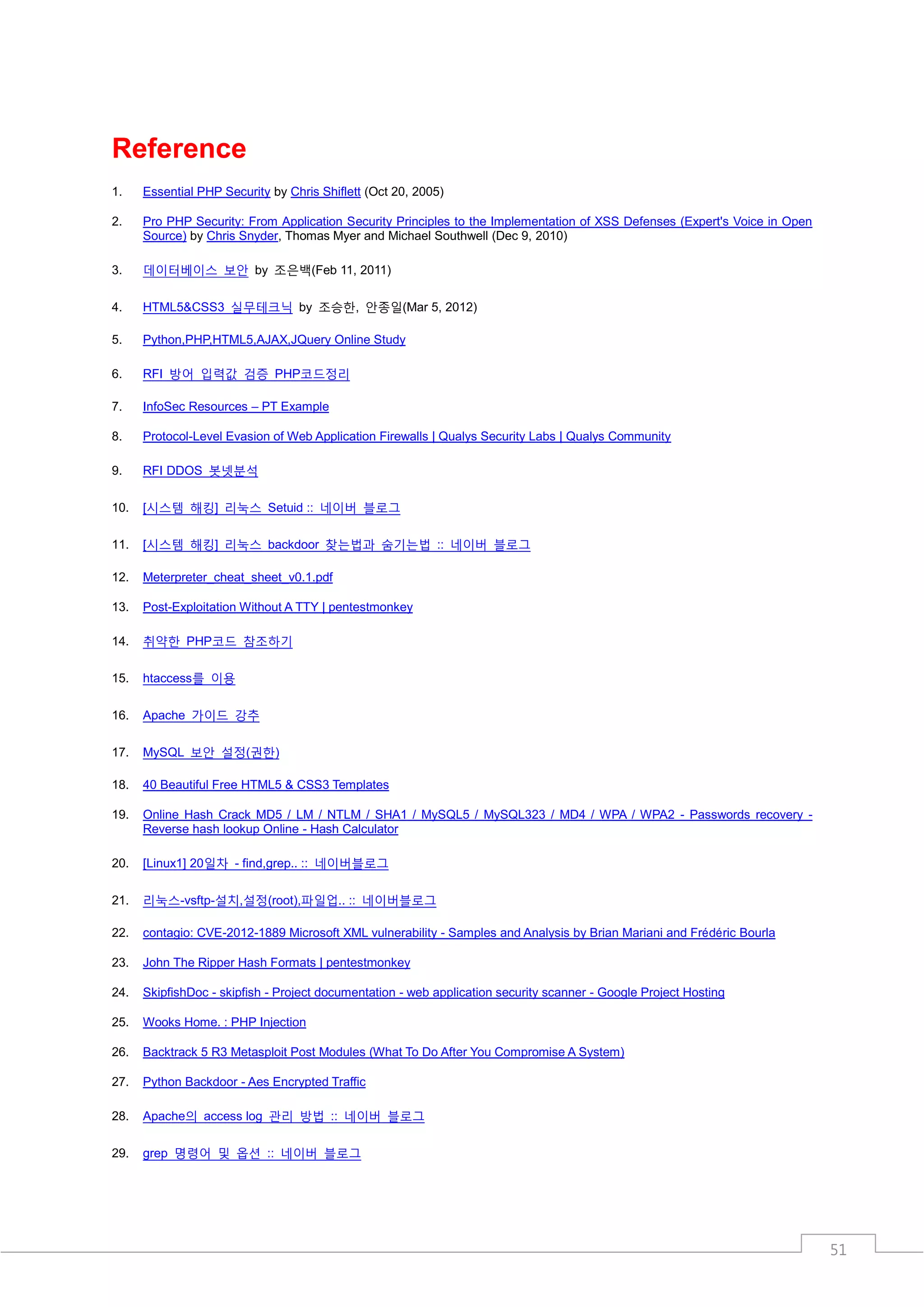 Reference
1.    Essential PHP Security by Chris Shiflett (Oct 20, 2005)

2.    Pro PHP Security: From Application Security Principles to the Implementation of XSS Defenses (Expert's Voice in Open
      Source) by Chris Snyder, Thomas Myer and Michael Southwell (Dec 9, 2010)

3.    데이터베이스 보안 by 조은백(Feb 11, 2011)

4.    HTML5&CSS3 실무테크닉 by 조승한, 안종일(Mar 5, 2012)

5.    Python,PHP,HTML5,AJAX,JQuery Online Study

6.    RFI 방어 입력값 검증 PHP코드정리

7.    InfoSec Resources – PT Example

8.    Protocol-Level Evasion of Web Application Firewalls | Qualys Security Labs | Qualys Community

9.    RFI DDOS 봇넷분석

10.   [시스템 해킹] 리눅스 Setuid :: 네이버 블로그

11.   [시스템 해킹] 리눅스 backdoor 찾는법과 숨기는법 :: 네이버 블로그

12.   Meterpreter_cheat_sheet_v0.1.pdf

13.   Post-Exploitation Without A TTY | pentestmonkey

14.   취약한 PHP코드 참조하기

15.   htaccess를 이용

16.   Apache 가이드 강추

17.   MySQL 보안 설정(권한)

18.   40 Beautiful Free HTML5 & CSS3 Templates

19.   Online Hash Crack MD5 / LM / NTLM / SHA1 / MySQL5 / MySQL323 / MD4 / WPA / WPA2 - Passwords recovery -
      Reverse hash lookup Online - Hash Calculator

20.   [Linux1] 20일차 - find,grep.. :: 네이버블로그

21.   리눅스-vsftp-설치,설정(root),파일업.. :: 네이버블로그

22.   contagio: CVE-2012-1889 Microsoft XML vulnerability - Samples and Analysis by Brian Mariani and Frédéric Bourla

23.   John The Ripper Hash Formats | pentestmonkey

24.   SkipfishDoc - skipfish - Project documentation - web application security scanner - Google Project Hosting

25.   Wooks Home. : PHP Injection

26.   Backtrack 5 R3 Metasploit Post Modules (What To Do After You Compromise A System)

27.   Python Backdoor - Aes Encrypted Traffic

28.   Apache의 access log 관리 방법 :: 네이버 블로그

29.   grep 명령어 및 옵션 :: 네이버 블로그




                                                                                                                             51
 