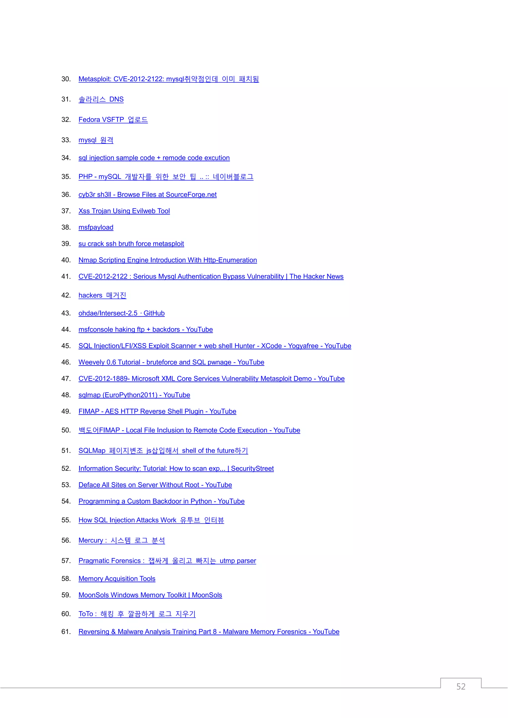 30.   Metasploit: CVE-2012-2122: mysql취약점인데 이미 패치됨

31.   솔라리스 DNS

32.   Fedora VSFTP 업로드

33.   mysql 원격

34.   sql injection sample code + remode code excution

35.   PHP - mySQL 개발자를 위한 보안 팁 .. :: 네이버블로그

36.   cyb3r sh3ll - Browse Files at SourceForge.net

37.   Xss Trojan Using Evilweb Tool

38.   msfpayload

39.   su crack ssh bruth force metasploit

40.   Nmap Scripting Engine Introduction With Http-Enumeration

41.   CVE-2012-2122 : Serious Mysql Authentication Bypass Vulnerability | The Hacker News

42.   hackers 매거진

43.   ohdae/Intersect-2.5 · GitHub

44.   msfconsole haking ftp + backdors - YouTube

45.   SQL Injection/LFI/XSS Exploit Scanner + web shell Hunter - XCode - Yogyafree - YouTube

46.   Weevely 0.6 Tutorial - bruteforce and SQL pwnage - YouTube

47.   CVE-2012-1889- Microsoft XML Core Services Vulnerability Metasploit Demo - YouTube

48.   sqlmap (EuroPython2011) - YouTube

49.   FIMAP - AES HTTP Reverse Shell Plugin - YouTube

50.   백도어FIMAP - Local File Inclusion to Remote Code Execution - YouTube

51.   SQLMap 페이지변조 js삽입해서 shell of the future하기

52.   Information Security: Tutorial: How to scan exp... | SecurityStreet

53.   Deface All Sites on Server Without Root - YouTube

54.   Programming a Custom Backdoor in Python - YouTube

55.   How SQL Injection Attacks Work 유투브 인터뷰

56.   Mercury : 시스템 로그 분석

57.   Pragmatic Forensics : 잽싸게 올리고 빠지는 utmp parser

58.   Memory Acquisition Tools

59.   MoonSols Windows Memory Toolkit | MoonSols

60.   ToTo : 해킹 후 깔끔하게 로그 지우기

61.   Reversing & Malware Analysis Training Part 8 - Malware Memory Foresnics - YouTube




                                                                                               52
 