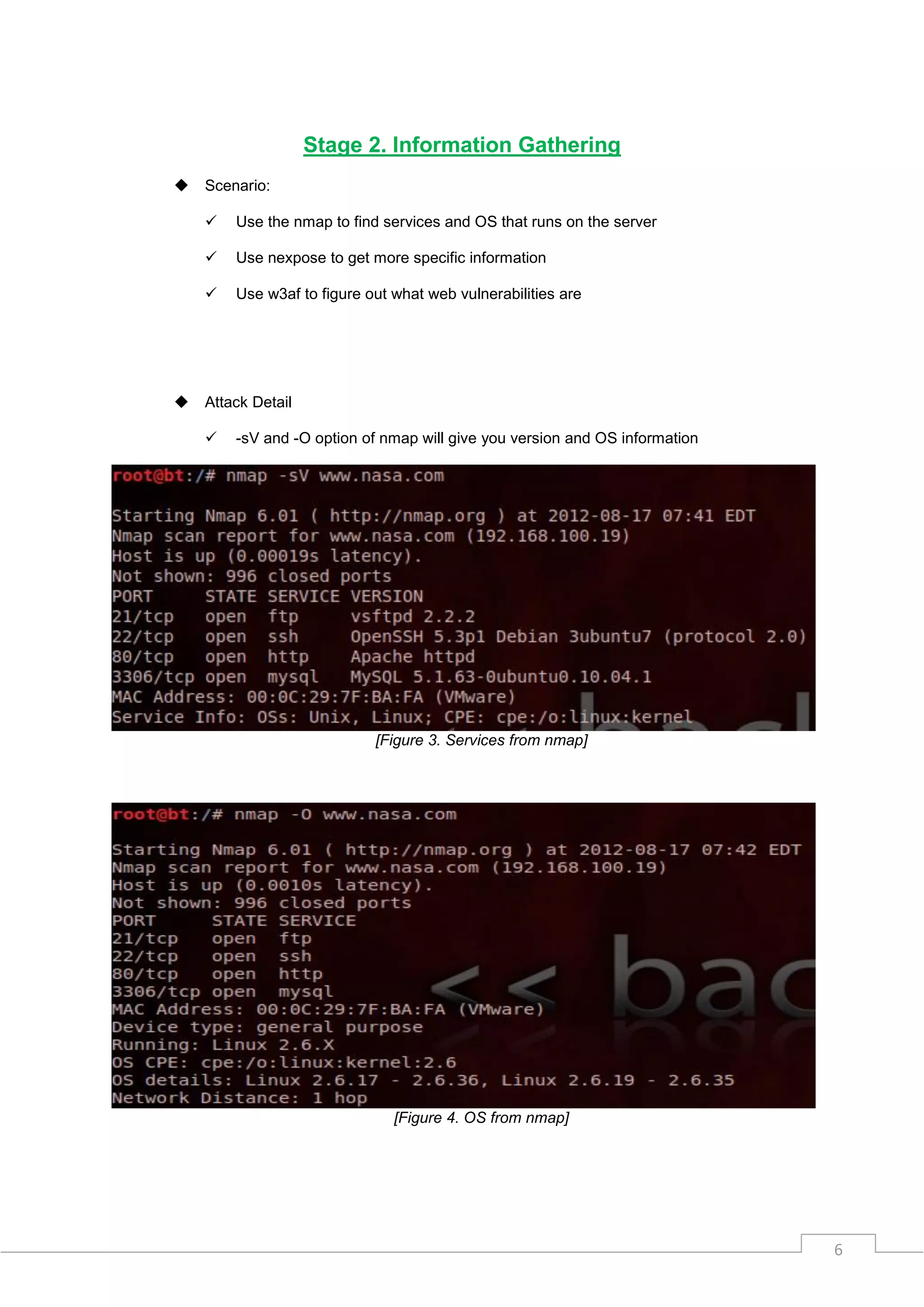 Stage 2. Information Gathering
   Scenario:

       Use the nmap to find services and OS that runs on the server

       Use nexpose to get more specific information

       Use w3af to figure out what web vulnerabilities are




   Attack Detail

       -sV and -O option of nmap will give you version and OS information




                            [Figure 3. Services from nmap]




                               [Figure 4. OS from nmap]




                                                                             6
 