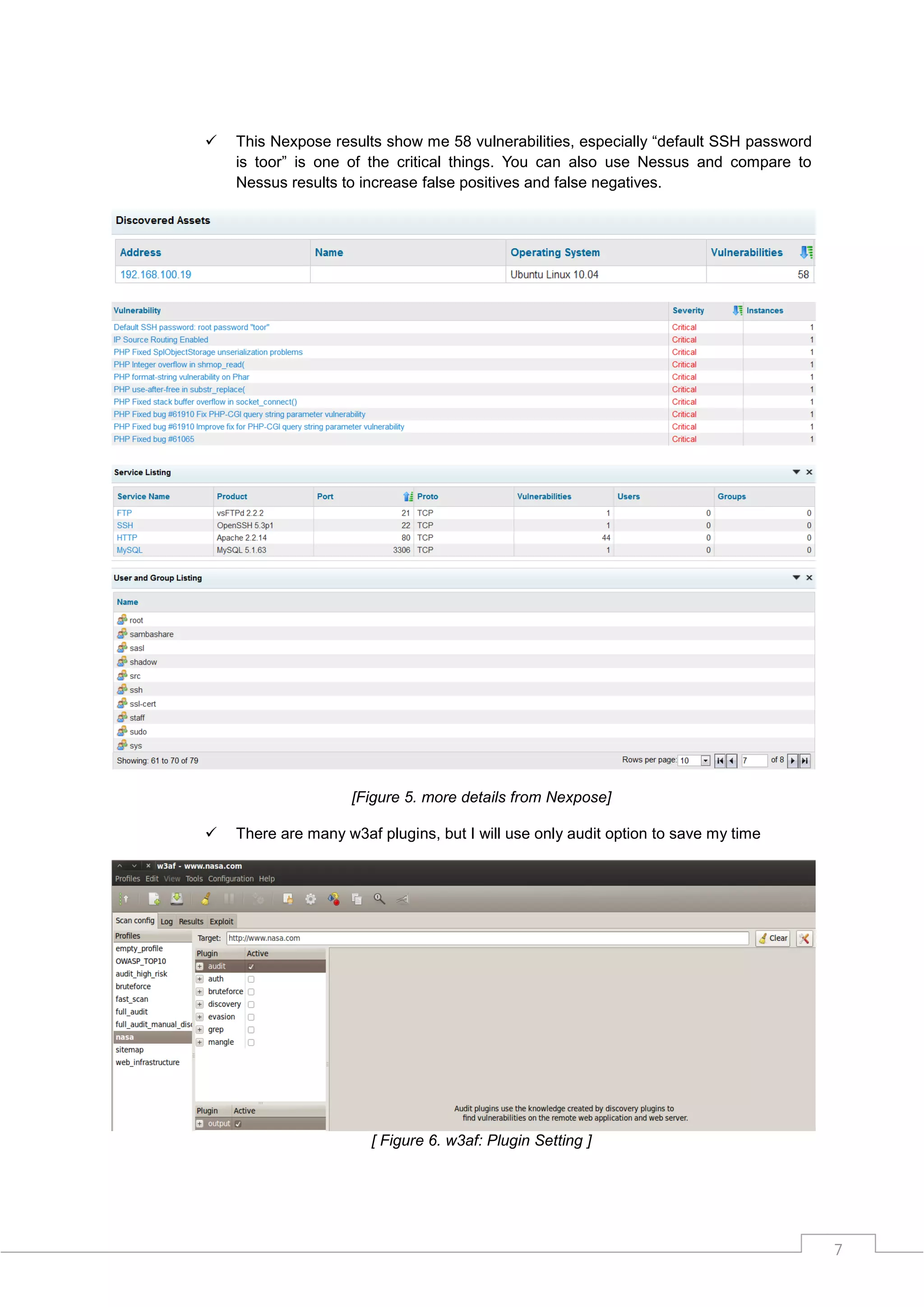    This Nexpose results show me 58 vulnerabilities, especially “default SSH password
    is toor” is one of the critical things. You can also use Nessus and compare to
    Nessus results to increase false positives and false negatives.




                    [Figure 5. more details from Nexpose]

   There are many w3af plugins, but I will use only audit option to save my time




                       [ Figure 6. w3af: Plugin Setting ]




                                                                                        7
 