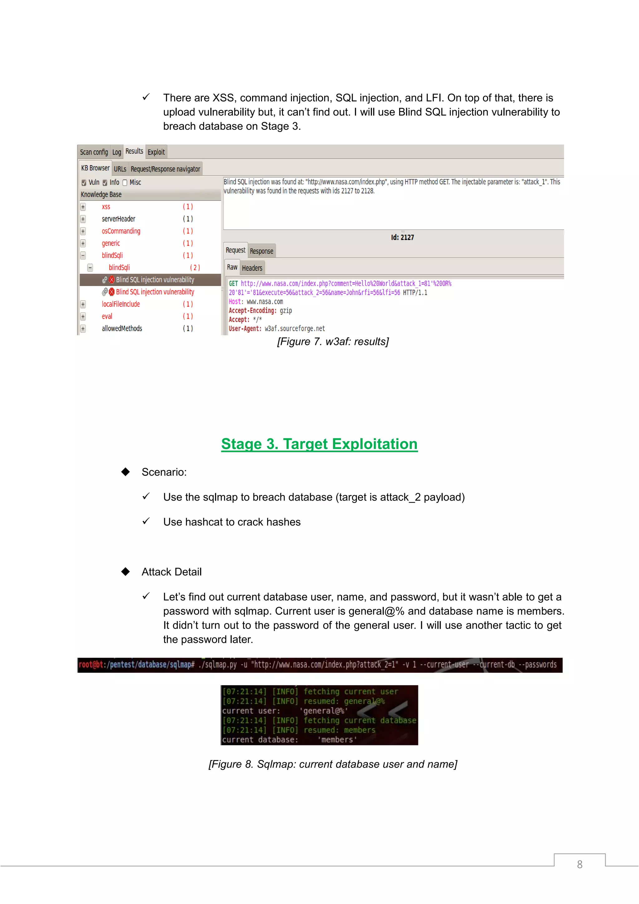   There are XSS, command injection, SQL injection, and LFI. On top of that, there is
        upload vulnerability but, it can‟t find out. I will use Blind SQL injection vulnerability to
        breach database on Stage 3.




                                  [Figure 7. w3af: results]




                      Stage 3. Target Exploitation
   Scenario:

       Use the sqlmap to breach database (target is attack_2 payload)

       Use hashcat to crack hashes



   Attack Detail

       Let‟s find out current database user, name, and password, but it wasn‟t able to get a
        password with sqlmap. Current user is general@% and database name is members.
        It didn‟t turn out to the password of the general user. I will use another tactic to get
        the password later.




                    [Figure 8. Sqlmap: current database user and name]




                                                                                                       8
 