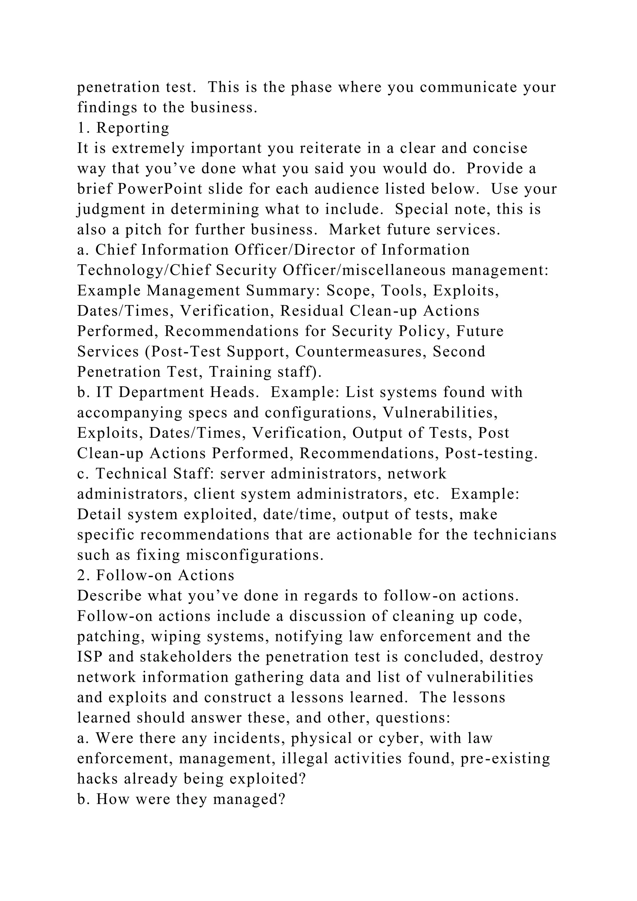 penetration test. This is the phase where you communicate your
findings to the business.
1. Reporting
It is extremely important you reiterate in a clear and concise
way that you’ve done what you said you would do. Provide a
brief PowerPoint slide for each audience listed below. Use your
judgment in determining what to include. Special note, this is
also a pitch for further business. Market future services.
a. Chief Information Officer/Director of Information
Technology/Chief Security Officer/miscellaneous management:
Example Management Summary: Scope, Tools, Exploits,
Dates/Times, Verification, Residual Clean-up Actions
Performed, Recommendations for Security Policy, Future
Services (Post-Test Support, Countermeasures, Second
Penetration Test, Training staff).
b. IT Department Heads. Example: List systems found with
accompanying specs and configurations, Vulnerabilities,
Exploits, Dates/Times, Verification, Output of Tests, Post
Clean-up Actions Performed, Recommendations, Post-testing.
c. Technical Staff: server administrators, network
administrators, client system administrators, etc. Example:
Detail system exploited, date/time, output of tests, make
specific recommendations that are actionable for the technicians
such as fixing misconfigurations.
2. Follow-on Actions
Describe what you’ve done in regards to follow-on actions.
Follow-on actions include a discussion of cleaning up code,
patching, wiping systems, notifying law enforcement and the
ISP and stakeholders the penetration test is concluded, destroy
network information gathering data and list of vulnerabilities
and exploits and construct a lessons learned. The lessons
learned should answer these, and other, questions:
a. Were there any incidents, physical or cyber, with law
enforcement, management, illegal activities found, pre-existing
hacks already being exploited?
b. How were they managed?
 