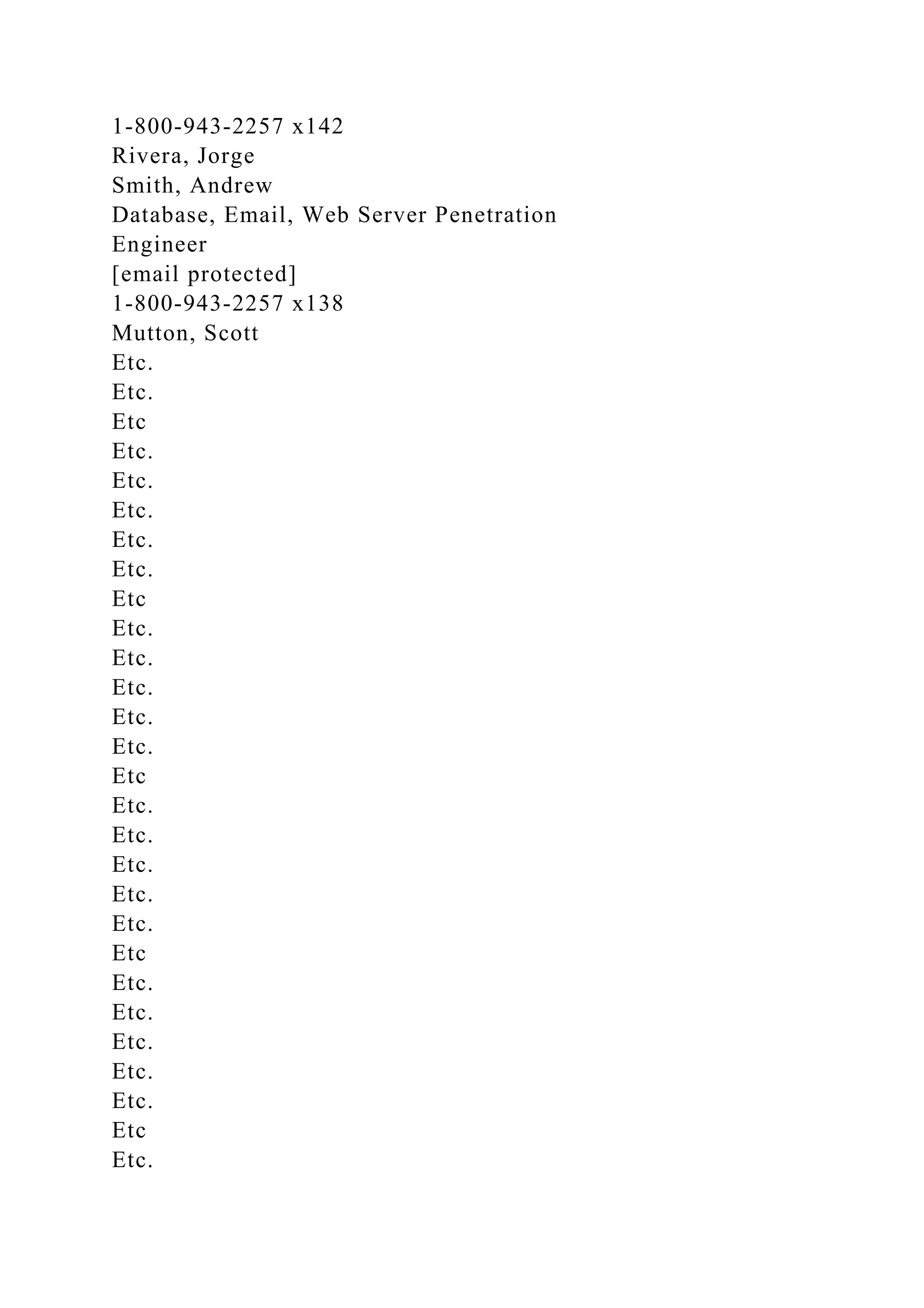 1-800-943-2257 x142
Rivera, Jorge
Smith, Andrew
Database, Email, Web Server Penetration
Engineer
[email protected]
1-800-943-2257 x138
Mutton, Scott
Etc.
Etc.
Etc
Etc.
Etc.
Etc.
Etc.
Etc.
Etc
Etc.
Etc.
Etc.
Etc.
Etc.
Etc
Etc.
Etc.
Etc.
Etc.
Etc.
Etc
Etc.
Etc.
Etc.
Etc.
Etc.
Etc
Etc.
 