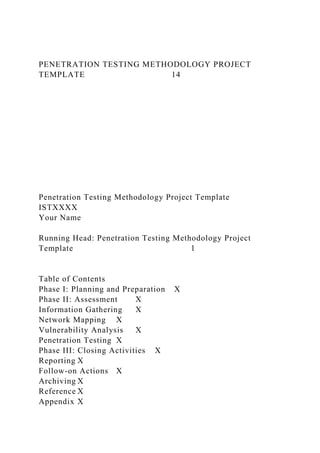 PENETRATION TESTING METHODOLOGY PROJECT
TEMPLATE 14
Penetration Testing Methodology Project Template
ISTXXXX
Your Name
Running Head: Penetration Testing Methodology Project
Template 1
Table of Contents
Phase I: Planning and Preparation X
Phase II: Assessment X
Information Gathering X
Network Mapping X
Vulnerability Analysis X
Penetration Testing X
Phase III: Closing Activities X
Reporting X
Follow-on Actions X
Archiving X
Reference X
Appendix X
 