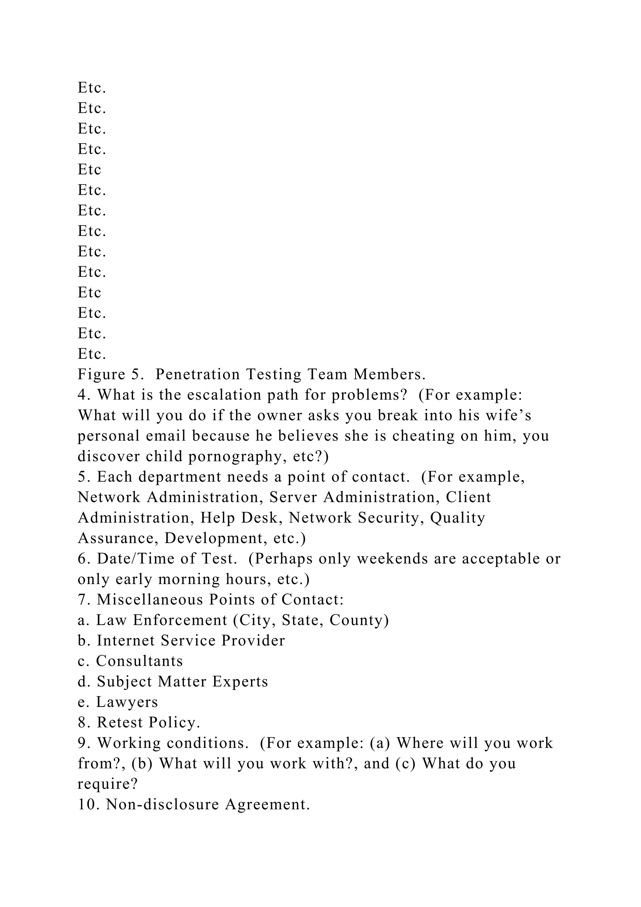 Etc.
Etc.
Etc.
Etc.
Etc
Etc.
Etc.
Etc.
Etc.
Etc.
Etc
Etc.
Etc.
Etc.
Figure 5. Penetration Testing Team Members.
4. What is the escalation path for problems? (For example:
What will you do if the owner asks you break into his wife’s
personal email because he believes she is cheating on him, you
discover child pornography, etc?)
5. Each department needs a point of contact. (For example,
Network Administration, Server Administration, Client
Administration, Help Desk, Network Security, Quality
Assurance, Development, etc.)
6. Date/Time of Test. (Perhaps only weekends are acceptable or
only early morning hours, etc.)
7. Miscellaneous Points of Contact:
a. Law Enforcement (City, State, County)
b. Internet Service Provider
c. Consultants
d. Subject Matter Experts
e. Lawyers
8. Retest Policy.
9. Working conditions. (For example: (a) Where will you work
from?, (b) What will you work with?, and (c) What do you
require?
10. Non-disclosure Agreement.
 
