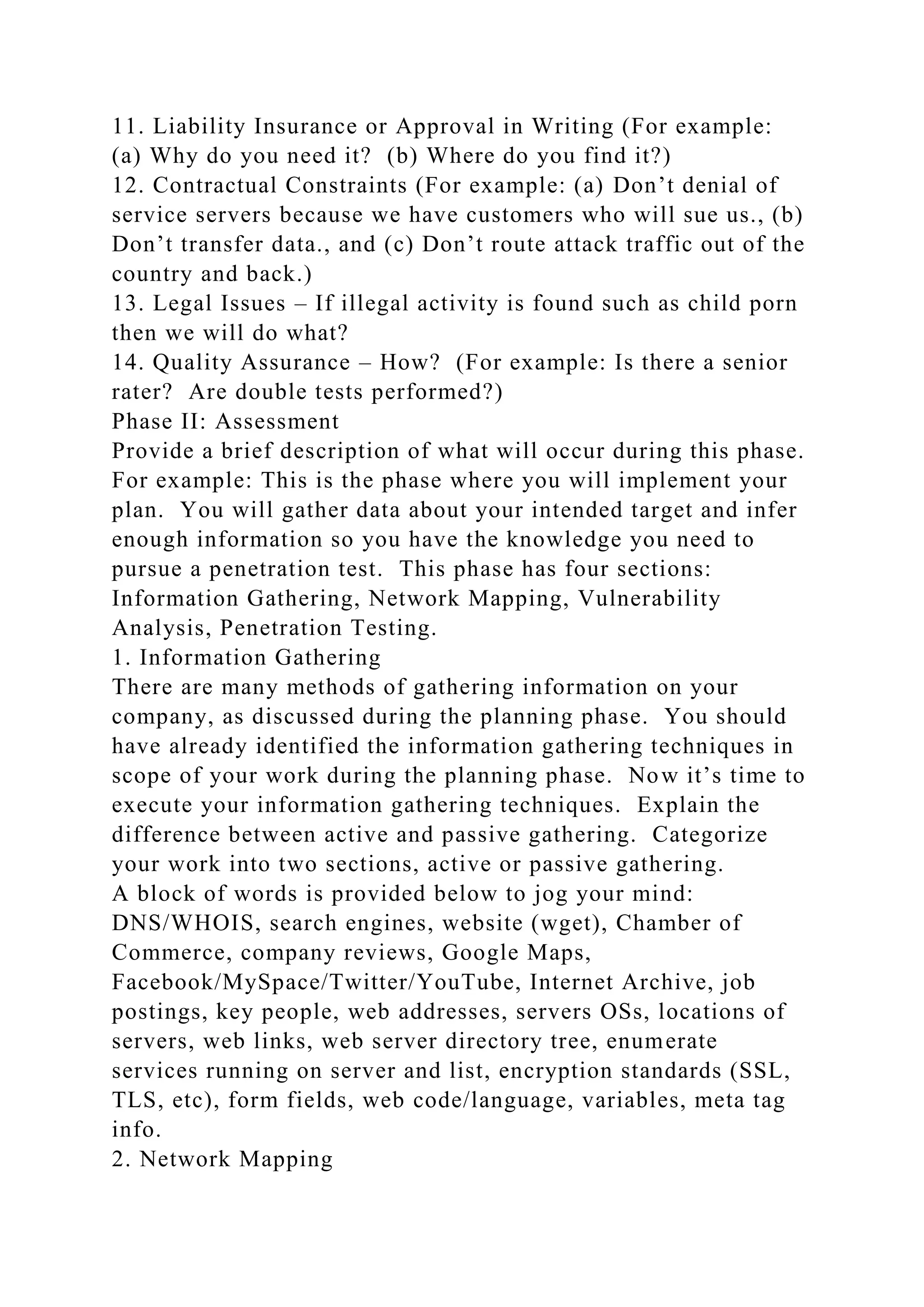 11. Liability Insurance or Approval in Writing (For example:
(a) Why do you need it? (b) Where do you find it?)
12. Contractual Constraints (For example: (a) Don’t denial of
service servers because we have customers who will sue us., (b)
Don’t transfer data., and (c) Don’t route attack traffic out of the
country and back.)
13. Legal Issues – If illegal activity is found such as child porn
then we will do what?
14. Quality Assurance – How? (For example: Is there a senior
rater? Are double tests performed?)
Phase II: Assessment
Provide a brief description of what will occur during this phase.
For example: This is the phase where you will implement your
plan. You will gather data about your intended target and infer
enough information so you have the knowledge you need to
pursue a penetration test. This phase has four sections:
Information Gathering, Network Mapping, Vulnerability
Analysis, Penetration Testing.
1. Information Gathering
There are many methods of gathering information on your
company, as discussed during the planning phase. You should
have already identified the information gathering techniques in
scope of your work during the planning phase. Now it’s time to
execute your information gathering techniques. Explain the
difference between active and passive gathering. Categorize
your work into two sections, active or passive gathering.
A block of words is provided below to jog your mind:
DNS/WHOIS, search engines, website (wget), Chamber of
Commerce, company reviews, Google Maps,
Facebook/MySpace/Twitter/YouTube, Internet Archive, job
postings, key people, web addresses, servers OSs, locations of
servers, web links, web server directory tree, enumerate
services running on server and list, encryption standards (SSL,
TLS, etc), form fields, web code/language, variables, meta tag
info.
2. Network Mapping
 