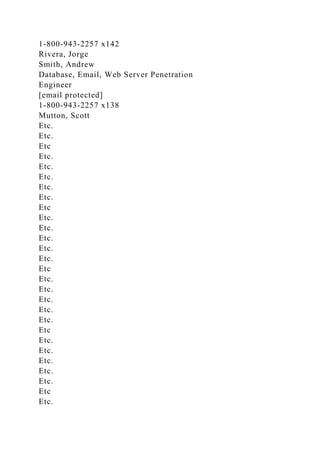1-800-943-2257 x142
Rivera, Jorge
Smith, Andrew
Database, Email, Web Server Penetration
Engineer
[email protected]
1-800-943-2257 x138
Mutton, Scott
Etc.
Etc.
Etc
Etc.
Etc.
Etc.
Etc.
Etc.
Etc
Etc.
Etc.
Etc.
Etc.
Etc.
Etc
Etc.
Etc.
Etc.
Etc.
Etc.
Etc
Etc.
Etc.
Etc.
Etc.
Etc.
Etc
Etc.
 
