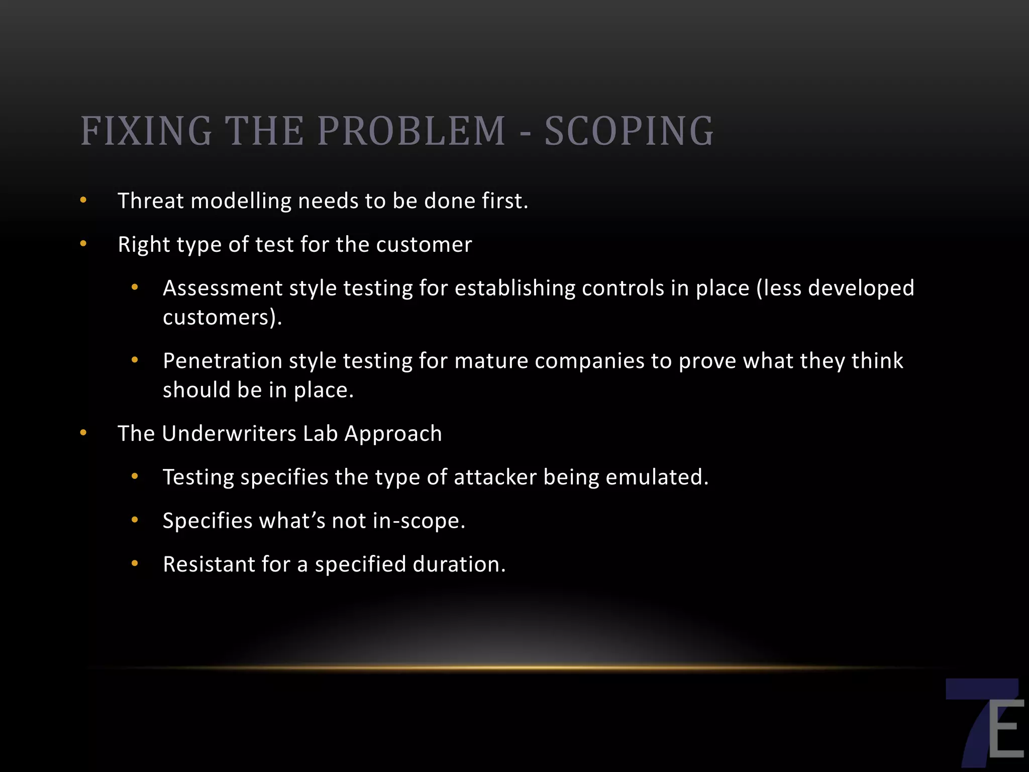 FIXING THE PROBLEM - SCOPING
•   Threat modelling needs to be done first.
•   Right type of test for the customer
     • Assessment style testing for establishing controls in place (less developed
       customers).
     • Penetration style testing for mature companies to prove what they think
       should be in place.
•   The Underwriters Lab Approach
     • Testing specifies the type of attacker being emulated.
     • Specifies what’s not in-scope.
     • Resistant for a specified duration.
 