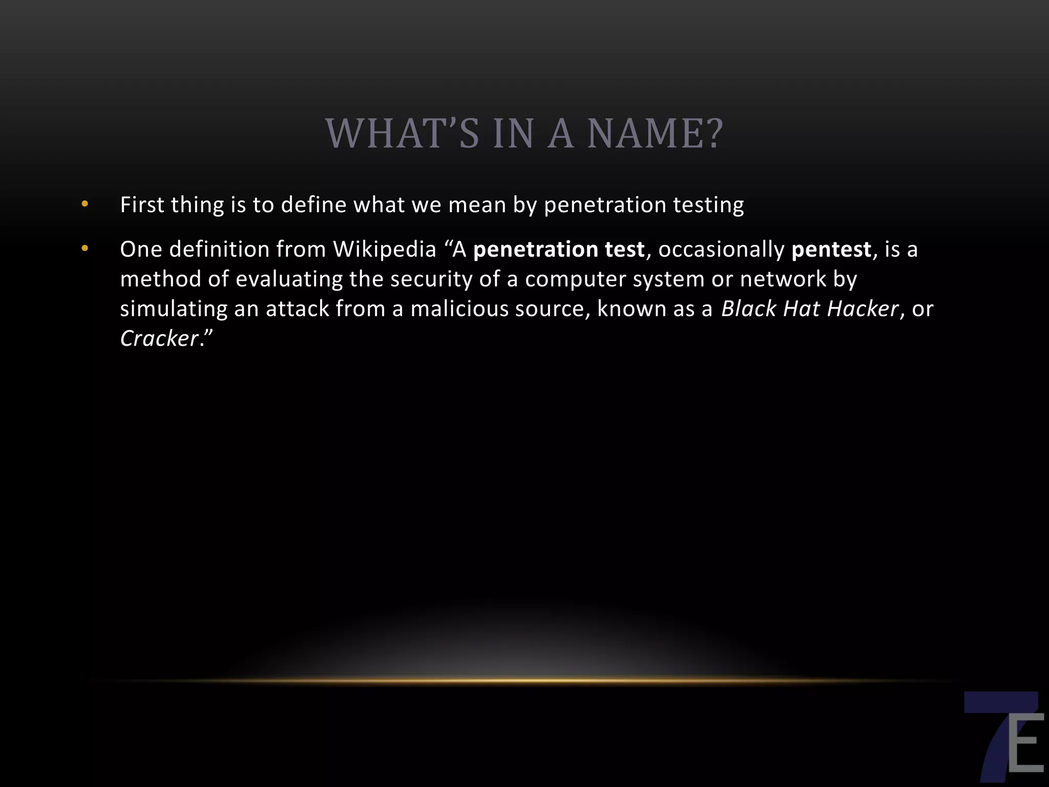 WHAT’S IN A NAME?
•   First thing is to define what we mean by penetration testing
•   One definition from Wikipedia “A penetration test, occasionally pentest, is a
    method of evaluating the security of a computer system or network by
    simulating an attack from a malicious source, known as a Black Hat Hacker, or
    Cracker.”
 