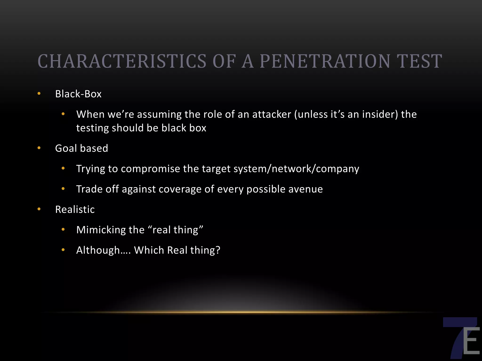 CHARACTERISTICS OF A PENETRATION TEST
•   Black-Box
     • When we’re assuming the role of an attacker (unless it’s an insider) the
       testing should be black box
•   Goal based
     • Trying to compromise the target system/network/company
     • Trade off against coverage of every possible avenue
•   Realistic
     • Mimicking the “real thing”
     • Although…. Which Real thing?
 