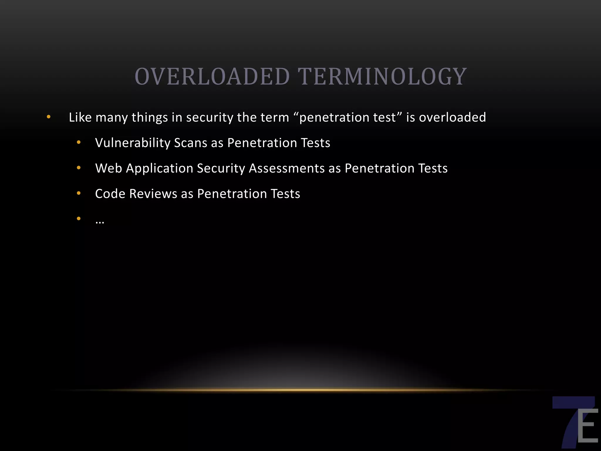 OVERLOADED TERMINOLOGY
•   Like many things in security the term “penetration test” is overloaded
     • Vulnerability Scans as Penetration Tests
     • Web Application Security Assessments as Penetration Tests
     • Code Reviews as Penetration Tests
     • …
 