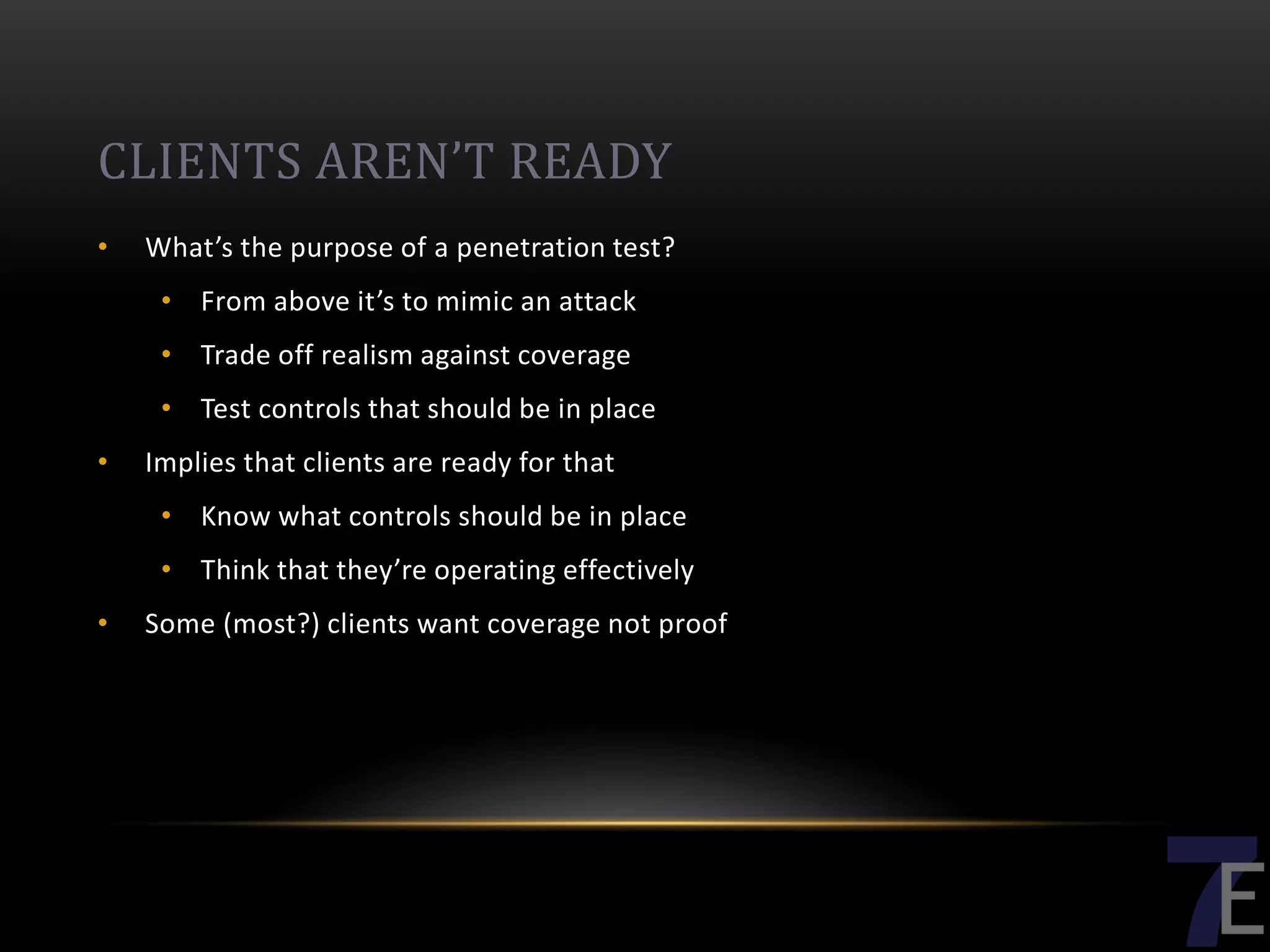 CLIENTS AREN’T READY
•   What’s the purpose of a penetration test?
     • From above it’s to mimic an attack
     • Trade off realism against coverage
     • Test controls that should be in place
•   Implies that clients are ready for that
     • Know what controls should be in place
     • Think that they’re operating effectively
•   Some (most?) clients want coverage not proof
 