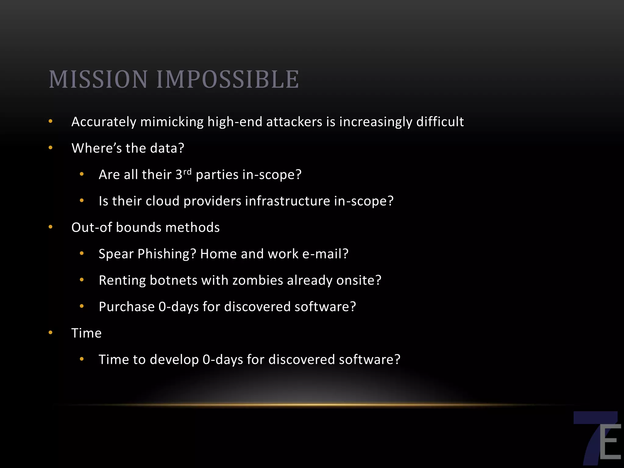 MISSION IMPOSSIBLE
•   Accurately mimicking high-end attackers is increasingly difficult
•   Where’s the data?
     • Are all their 3 rd parties in-scope?
     • Is their cloud providers infrastructure in-scope?
•   Out-of bounds methods
     • Spear Phishing? Home and work e-mail?
     • Renting botnets with zombies already onsite?
     • Purchase 0-days for discovered software?
•   Time
     • Time to develop 0-days for discovered software?
 
