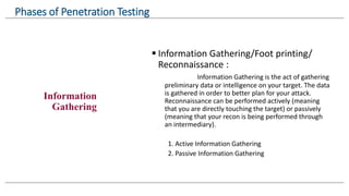 Information
Gathering
 Information Gathering/Foot printing/
Reconnaissance :
Information Gathering is the act of gathering
preliminary data or intelligence on your target. The data
is gathered in order to better plan for your attack.
Reconnaissance can be performed actively (meaning
that you are directly touching the target) or passively
(meaning that your recon is being performed through
an intermediary).
1. Active Information Gathering
2. Passive Information Gathering
Phases of Penetration Testing
 