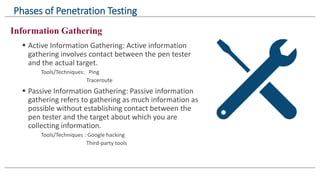 Information Gathering
 Active Information Gathering: Active information
gathering involves contact between the pen tester
and the actual target.
Tools/Techniques: Ping
Traceroute
 Passive Information Gathering: Passive information
gathering refers to gathering as much information as
possible without establishing contact between the
pen tester and the target about which you are
collecting information.
Tools/Techniques : Google hacking
Third-party tools
Phases of Penetration Testing
 