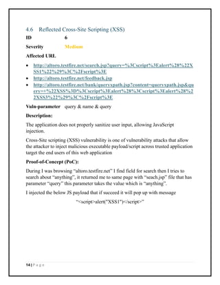 14 | P a g e
4.6 Reflected Cross-Site Scripting (XSS)
ID 6
Severity Medium
Affected URL
• http://altoro.testfire.net/search.jsp?query=%3Cscript%3Ealert%28%22X
SS1%22%29%3C%2Fscript%3E
• http://altoro.testfire.net/feedback.jsp
• http://altoro.testfire.net/bank/queryxpath.jsp?content=queryxpath.jsp&qu
ery=+%22XSS%3D%3Cscript%3Ealert%28%3Cscript%3Ealert%28%2
2XSS3%22%29%3C%2Fscript%3E
Vuln-parameter query & name & query
Description:
The application does not properly sanitize user input, allowing JavaScript
injection.
Cross-Site scripting (XSS) vulnerability is one of vulnerability attacks that allow
the attacker to inject malicious executable payload/script across trusted application
target the end users of this web application
Proof-of-Concept (PoC):
During I was browsing “altoro.testfire.net” I find field for search then I tries to
search about “anything”, it returned me to same page with “seach.jsp” file that has
parameter “query” this parameter takes the value which is “anything”.
I injected the below JS payload that if succeed it will pop up with message
“<script>alert("XSS1")</script>”
 