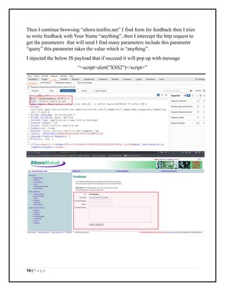 16 | P a g e
Then I continue browsing “altoro.testfire.net” I find form for feedback then I tries
to write feedback with Your Name “anything”, then I intercept the http request to
get the parameters that will send I find many parameters include this parameter
“query” this parameter takes the value which is “anything”.
I injected the below JS payload that if succeed it will pop up with message
“<script>alert("XSS2")</script>”
 