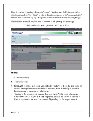18 | P a g e
Then I continue browsing “altoro.testfire.net”, I find another field for search then I
tries to search about “anything”, it returned me to same page with “queryxpath.jsp”
file that has parameter “query” this parameter takes the value which is “anything”.
I injected the below JS payload that if succeed it will pop up with message
“ "XSS=<script>alert(<script>alert("XSS3")</script> ”
Impact:
• Session hijacking
Recommendation:
• Since XSS is one of user-input vulnerability, you have to filter the user input on
arrival. At the point where user input is received, filter as strictly as possible
based on what is expected or valid input.
• Adding to the above point, Encode data on output. At the point where user-
controllable data is output in HTTP responses, encode the output to prevent it
from being interpreted as active content. Depending on the output context.
 