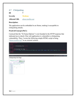 19 | P a g e
4.7 Clickjacking
ID 7
Severity Medium
Affected URL altoro.testfire.net
Description:
The application can be embedded in an iframe, making it susceptible to
clickjacking attacks.
Proof-of-Concept (PoC):
I noticed that the “X-Frame-Options” is not founded in the HTTP response that
indicated me to check if the web application is vulnerable to clickjacking
vulnerability. Thus, I wrote the following simple HTML script to bring
“altoro.testfire.net” in an external website.
 