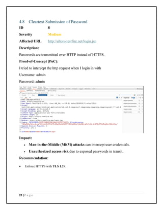 21 | P a g e
4.8 Cleartext Submission of Password
ID 8
Severity Medium
Affected URL http://altoro.testfire.net/login.jsp
Description:
Passwords are transmitted over HTTP instead of HTTPS.
Proof-of-Concept (PoC):
I tried to intercept the http request when I login in with
Username: admin
Password: admin
Impact:
• Man-in-the-Middle (MitM) attacks can intercept user credentials.
• Unauthorized access risk due to exposed passwords in transit.
Recommendation:
• Enforce HTTPS with TLS 1.2+.
 
