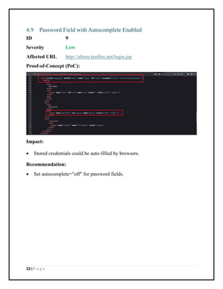 22 | P a g e
4.9 Password Field with Autocomplete Enabled
ID 9
Severity Low
Affected URL http://altoro.testfire.net/login.jsp
Proof-of-Concept (PoC):
Impact:
• Stored credentials could be auto-filled by browsers.
Recommendation:
• Set autocomplete="off" for password fields.
 
