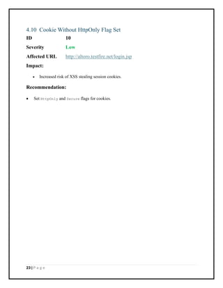 23 | P a g e
4.10 Cookie Without HttpOnly Flag Set
ID 10
Severity Low
Affected URL http://altoro.testfire.net/login.jsp
Impact:
• Increased risk of XSS stealing session cookies.
Recommendation:
• Set HttpOnly and Secure flags for cookies.
 