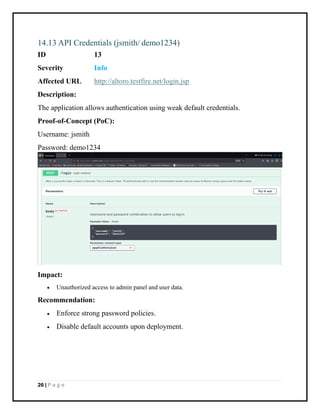 26 | P a g e
14.13 API Credentials (jsmith/ demo1234)
ID 13
Severity Info
Affected URL http://altoro.testfire.net/login.jsp
Description:
The application allows authentication using weak default credentials.
Proof-of-Concept (PoC):
Username: jsmith
Password: demo1234
Impact:
• Unauthorized access to admin panel and user data.
Recommendation:
• Enforce strong password policies.
• Disable default accounts upon deployment.
 