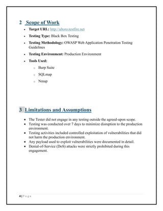 4 | P a g e
2 Scope of Work
• Target URL: http://altoro.testfire.net
• Testing Type: Black Box Testing
• Testing Methodology: OWASP Web Application Penetration Testing
Guidelines
• Testing Environment: Production Environment
• Tools Used:
o Burp Suite
o SQLmap
o Nmap
3 Limitations and Assumptions
• The Tester did not engage in any testing outside the agreed-upon scope.
• Testing was conducted over 7 days to minimize disruption to the production
environment.
• Testing activities included controlled exploitation of vulnerabilities that did
not harm the production environment.
• Any payload used to exploit vulnerabilities were documented in detail.
• Denial-of-Service (DoS) attacks were strictly prohibited during this
engagement.
 