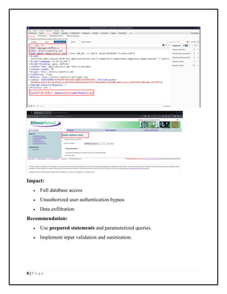 6 | P a g e
Impact:
• Full database access
• Unauthorized user authentication bypass
• Data exfiltration
Recommendation:
• Use prepared statements and parameterized queries.
• Implement input validation and sanitization.
 