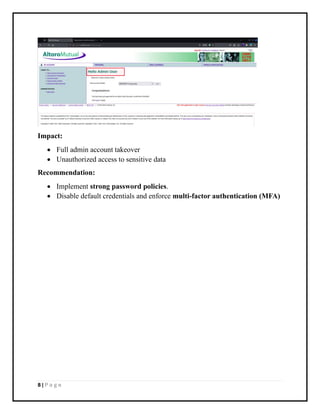 8 | P a g e
Impact:
• Full admin account takeover
• Unauthorized access to sensitive data
Recommendation:
• Implement strong password policies.
• Disable default credentials and enforce multi-factor authentication (MFA)
 