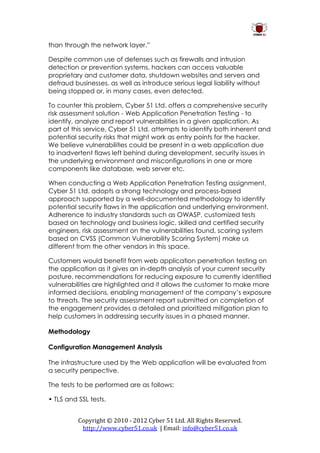 than through the network layer.”

Despite common use of defenses such as firewalls and intrusion
detection or prevention systems, hackers can access valuable
proprietary and customer data, shutdown websites and servers and
defraud businesses, as well as introduce serious legal liability without
being stopped or, in many cases, even detected.

To counter this problem, Cyber 51 Ltd. offers a comprehensive security
risk assessment solution - Web Application Penetration Testing - to
identify, analyze and report vulnerabilities in a given application. As
part of this service, Cyber 51 Ltd. attempts to identify both inherent and
potential security risks that might work as entry points for the hacker.
We believe vulnerabilities could be present in a web application due
to inadvertent flaws left behind during development, security issues in
the underlying environment and misconfigurations in one or more
components like database, web server etc.

When conducting a Web Application Penetration Testing assignment,
Cyber 51 Ltd. adopts a strong technology and process-based
approach supported by a well-documented methodology to identify
potential security flaws in the application and underlying environment.
Adherence to industry standards such as OWASP, customized tests
based on technology and business logic, skilled and certified security
engineers, risk assessment on the vulnerabilities found, scoring system
based on CVSS (Common Vulnerability Scoring System) make us
different from the other vendors in this space.

Customers would benefit from web application penetration testing on
the application as it gives an in-depth analysis of your current security
posture, recommendations for reducing exposure to currently identified
vulnerabilities are highlighted and it allows the customer to make more
informed decisions, enabling management of the company’s exposure
to threats. The security assessment report submitted on completion of
the engagement provides a detailed and prioritized mitigation plan to
help customers in addressing security issues in a phased manner.

Methodology

Configuration Management Analysis

The infrastructure used by the Web application will be evaluated from
a security perspective.

The tests to be performed are as follows:

• TLS and SSL tests.


          Copyright © 2010 - 2012 Cyber 51 Ltd. All Rights Reserved.
           http://www.cyber51.co.uk | Email: info@cyber51.co.uk
 