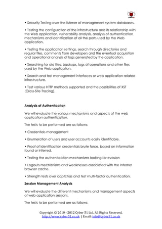 • Security Testing over the listener of management system databases.

• Testing the configuration of the infrastructure and its relationship with
the Web application, vulnerability analysis, analysis of authentication
mechanisms and identification of all the ports used by the Web
application.

• Testing the application settings, search through directories and
regular files, comments from developers and the eventual acquisition
and operational analysis of logs generated by the application.

• Searching for old files, backups, logs of operations and other files
used by the Web application.

• Search and test management interfaces or web application related
infrastructure.

• Test various HTTP methods supported and the possibilities of XST
(Cross-Site Tracing).



Analysis of Authentication

We will evaluate the various mechanisms and aspects of the web
application authentication.

The tests to be performed are as follows:

• Credentials management

• Enumeration of users and user accounts easily identifiable.

• Proof of identification credentials brute force, based on information
found or inferred.

• Testing the authentication mechanisms looking for evasion

• Logouts mechanisms and weaknesses associated with the Internet
browser cache.

• Strength tests over captchas and test multi-factor authentication.

Session Management Analysis

We will evaluate the different mechanisms and management aspects
of web application sessions.

The tests to be performed are as follows:


          Copyright © 2010 - 2012 Cyber 51 Ltd. All Rights Reserved.
           http://www.cyber51.co.uk | Email: info@cyber51.co.uk
 