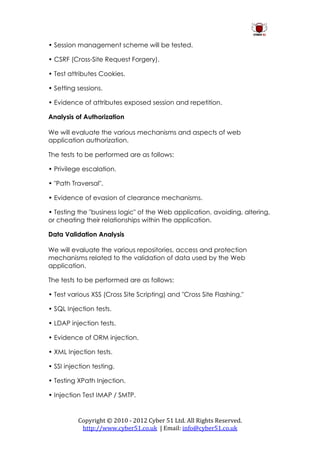 • Session management scheme will be tested.

• CSRF (Cross-Site Request Forgery).

• Test attributes Cookies.

• Setting sessions.

• Evidence of attributes exposed session and repetition.

Analysis of Authorization

We will evaluate the various mechanisms and aspects of web
application authorization.

The tests to be performed are as follows:

• Privilege escalation.

• "Path Traversal".

• Evidence of evasion of clearance mechanisms.

• Testing the "business logic" of the Web application, avoiding, altering,
or cheating their relationships within the application.

Data Validation Analysis

We will evaluate the various repositories, access and protection
mechanisms related to the validation of data used by the Web
application.

The tests to be performed are as follows:

• Test various XSS (Cross Site Scripting) and "Cross Site Flashing."

• SQL Injection tests.

• LDAP injection tests.

• Evidence of ORM injection.

• XML Injection tests.

• SSI injection testing.

• Testing XPath Injection.

• Injection Test IMAP / SMTP.


          Copyright © 2010 - 2012 Cyber 51 Ltd. All Rights Reserved.
           http://www.cyber51.co.uk | Email: info@cyber51.co.uk
 