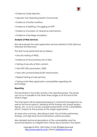 • Evidence Code Injection.

• Injection Test Operating System Commands.

• Evidence of buffer overflow.

• Evidence of Splitting / Smuggling of HTTP.

• Evidence of evasion of clearance mechanisms.

• Evidence of privilege escalation.

Analysis of Web Services

We will evaluate the web application services related to SOA (Service
Oriented Architecture):

The tests to be performed are as follows:

• Security testing of WSDL.

• Evidence of structural Security of XML.

• Testing of security at XML content.

• Test HTTP GET parameters / REST.

• Tests with contaminated SOAP attachments.

• Repeat testing of web services.

• Testing AJAX Web application vulnerabilities regarding this
technology.

Reporting

The last phase in the entire activity is the reporting phase. This phase
can occur in parallel to the other three stages or at the end of the
Attack stage.

The final report will be prepared keeping in mind both Management as
well as Technical aspects, detailing all the findings with proper graphs,
figures, etc. so as to convey a proper presentation of the vulnerabilities
and it’s impact to the business of the target organization.

An executive summary, describing in brief, the activities performed,
findings, and high level recommendations will be provided.

Also detailed technical descriptions of the vulnerabilities and the
recommendations to mitigate them will be documented in this report.

          Copyright © 2010 - 2012 Cyber 51 Ltd. All Rights Reserved.
           http://www.cyber51.co.uk | Email: info@cyber51.co.uk
 