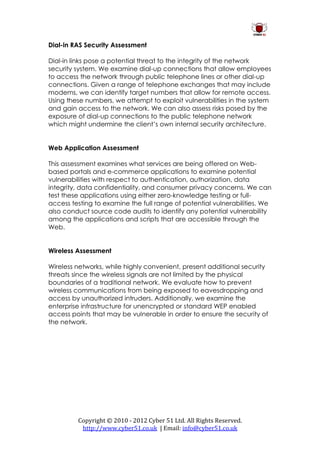 Dial-in RAS Security Assessment

Dial-in links pose a potential threat to the integrity of the network
security system. We examine dial-up connections that allow employees
to access the network through public telephone lines or other dial-up
connections. Given a range of telephone exchanges that may include
modems, we can identify target numbers that allow for remote access.
Using these numbers, we attempt to exploit vulnerabilities in the system
and gain access to the network. We can also assess risks posed by the
exposure of dial-up connections to the public telephone network
which might undermine the client’s own internal security architecture.


Web Application Assessment

This assessment examines what services are being offered on Web-
based portals and e-commerce applications to examine potential
vulnerabilities with respect to authentication, authorization, data
integrity, data confidentiality, and consumer privacy concerns. We can
test these applications using either zero-knowledge testing or full-
access testing to examine the full range of potential vulnerabilities. We
also conduct source code audits to identify any potential vulnerability
among the applications and scripts that are accessible through the
Web.


Wireless Assessment

Wireless networks, while highly convenient, present additional security
threats since the wireless signals are not limited by the physical
boundaries of a traditional network. We evaluate how to prevent
wireless communications from being exposed to eavesdropping and
access by unauthorized intruders. Additionally, we examine the
enterprise infrastructure for unencrypted or standard WEP enabled
access points that may be vulnerable in order to ensure the security of
the network.




         Copyright © 2010 - 2012 Cyber 51 Ltd. All Rights Reserved.
          http://www.cyber51.co.uk | Email: info@cyber51.co.uk
 