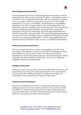 Social Engineering Assessment

Social engineering involves manipulating and/or deceiving company
employees and other human resources to gain unauthorized access to
a network or to confidential information. We are a premier consulting
firm in our ability to identify weak links in the security chain through
exploitation of human vulnerabilities. We leverage our unparalleled
expertise in this field to expose what is often the weakest link in the
information security apparatus: the human element. Once individual or
systemic weaknesses are identified, we recommend procedures
designed to ensure that employees do not divulge information that
could compromise company assets. The social engineering assessment
not only uses tactics intended to gain confidential information, but also
to induce unsuspecting employees to create vulnerabilities that can
subsequently be exploited to gain access to confidential information.


Telecommunications Assessment

We have unique experience testing vulnerabilities in private bank
exchanges that operate company voicemail and messaging systems.
Unauthorized access to these systems can allow an intruder to
eavesdrop on and manipulate employee voicemail messages, initiate
outgoing calls from internal company lines, and access corporate
telephone networks and directories.


Database Assessment

Client lists, credit card records, and other confidential information held
in databases must be given particular protection from unauthorized
disclosure. We test database integrity to determine whether any
vulnerability may compromise this sensitive information.


Physical Security Assessment

Access to confidential information can often be obtained by simply
gaining physical access to company premises. We conducts on-site
surveillance to assess physical security and uses social engineering,
pass key duplication, and other techniques designed to gain physical
entry into secure areas and the network system.




          Copyright © 2010 - 2012 Cyber 51 Ltd. All Rights Reserved.
           http://www.cyber51.co.uk | Email: info@cyber51.co.uk
 