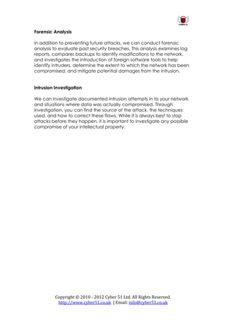 Forensic Analysis

In addition to preventing future attacks, we can conduct forensic
analysis to evaluate past security breaches. This analysis examines log
reports, compares backups to identify modifications to the network,
and investigates the introduction of foreign software tools to help
identify intruders, determine the extent to which the network has been
compromised, and mitigate potential damages from the intrusion.


Intrusion Investigation

We can investigate documented intrusion attempts in to your network
and situations where data was actually compromised. Through
investigation, you can find the source of the attack, the techniques
used, and how to correct these flaws. While it is always best to stop
attacks before they happen, it is important to investigate any possible
compromise of your intellectual property.




          Copyright © 2010 - 2012 Cyber 51 Ltd. All Rights Reserved.
           http://www.cyber51.co.uk | Email: info@cyber51.co.uk
 