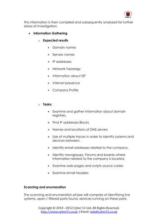 This information is then compiled and subsequently analyzed for further
areas of investigation.

      Information Gathering

         o Expected results

                •   Domain names

                •   Servers names

                •   IP addresses

                •   Network Topology

                •   Information about ISP

                •   Internet presence

                •   Company Profile



         o Tasks:

                •   Examine and gather information about domain
                    registries.

                •   Find IP addresses Blocks

                •   Names and locations of DNS servers

                •   Use of multiple traces in order to identify systems and
                    devices between.

                •   Identify email addresses related to the company.

                •   Identify newsgroups, Forums and boards where
                    information related to the company is located.

                •   Examine web pages and scripts source codes

                •   Examine email headers



Scanning and enumeration

The scanning and enumeration phase will comprise of identifying live
systems, open / filtered ports found, services running on these ports,

          Copyright © 2010 - 2012 Cyber 51 Ltd. All Rights Reserved.
           http://www.cyber51.co.uk | Email: info@cyber51.co.uk
 