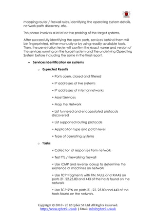 mapping router / firewall rules, identifying the operating system details,
network path discovery, etc.

This phase involves a lot of active probing of the target systems.

After successfully identifying the open ports, services behind them will
be fingerprinted, either manually or by using readily available tools.
Then, the penetration tester will confirm the exact name and version of
the services running on the target system and the underlying Operating
System before including the same in the final report.

      Services identification on systems

          o Expected Results

                    • Ports open, closed and filtered

                    • IP addresses of live systems

                    • IP addresses of internal networks

                    • Asset Services

                    • Map the Network

                    • List tunneled and encapsulated protocols
                    discovered

                    • List supported routing protocols

                    • Application type and patch level

                    • Type of operating systems

          o Tasks

                    • Collection of responses from network

                    • Test TTL / firewalking firewall

                    • Use ICMP and reverse lookup to determine the
                    existence of machines on network

                    • Use TCP fragments with FIN, NULL and XMAS on
                    ports 21, 22,25,80 and 443 of the hosts found on the
                    network

                    • Use TCP SYN on ports 21, 22, 25.80 and 443 of the
                    hosts found on the network.


          Copyright © 2010 - 2012 Cyber 51 Ltd. All Rights Reserved.
           http://www.cyber51.co.uk | Email: info@cyber51.co.uk
 
