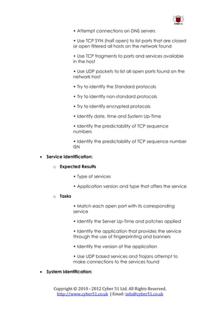 • Attempt connections on DNS servers

                 • Use TCP SYN (half open) to list ports that are closed
                 or open filtered all hosts on the network found

                 • Use TCP fragments to ports and services available
                 in the host

                 • Use UDP packets to list all open ports found on the
                 network host

                 • Try to identify the Standard protocols

                 • Try to identify non-standard protocols

                 • Try to identify encrypted protocols

                 • Identify date, time and System Up-Time

                 • Identify the predictability of TCP sequence
                 numbers

                 • Identify the predictability of TCP sequence number
                 ISN

   Service identification:

       o Expected Results

                 • Type of services

                 • Application version and type that offers the service

       o Tasks

                 • Match each open port with its corresponding
                 service

                 • Identify the Server Up-Time and patches applied

                 • Identify the application that provides the service
                 through the use of fingerprinting and banners

                 • Identify the version of the application

                 • Use UDP based services and Trojans attempt to
                 make connections to the services found

   System Identification:


       Copyright © 2010 - 2012 Cyber 51 Ltd. All Rights Reserved.
        http://www.cyber51.co.uk | Email: info@cyber51.co.uk
 