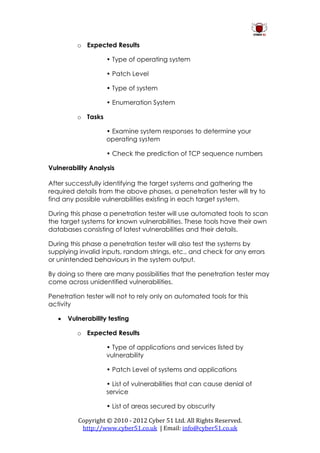 o Expected Results

                    • Type of operating system

                    • Patch Level

                    • Type of system

                    • Enumeration System

          o Tasks

                    • Examine system responses to determine your
                    operating system

                    • Check the prediction of TCP sequence numbers

Vulnerability Analysis

After successfully identifying the target systems and gathering the
required details from the above phases, a penetration tester will try to
find any possible vulnerabilities existing in each target system.

During this phase a penetration tester will use automated tools to scan
the target systems for known vulnerabilities. These tools have their own
databases consisting of latest vulnerabilities and their details.

During this phase a penetration tester will also test the systems by
supplying invalid inputs, random strings, etc., and check for any errors
or unintended behaviours in the system output.

By doing so there are many possibilities that the penetration tester may
come across unidentified vulnerabilities.

Penetration tester will not to rely only on automated tools for this
activity

      Vulnerability testing

          o Expected Results

                    • Type of applications and services listed by
                    vulnerability

                    • Patch Level of systems and applications

                    • List of vulnerabilities that can cause denial of
                    service

                    • List of areas secured by obscurity

          Copyright © 2010 - 2012 Cyber 51 Ltd. All Rights Reserved.
           http://www.cyber51.co.uk | Email: info@cyber51.co.uk
 