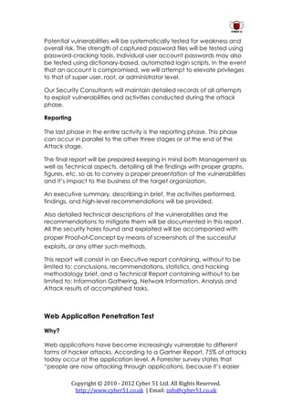 Potential vulnerabilities will be systematically tested for weakness and
overall risk. The strength of captured password files will be tested using
password-cracking tools. Individual user account passwords may also
be tested using dictionary-based, automated login scripts. In the event
that an account is compromised, we will attempt to elevate privileges
to that of super user, root, or administrator level.

Our Security Consultants will maintain detailed records of all attempts
to exploit vulnerabilities and activities conducted during the attack
phase.

Reporting

The last phase in the entire activity is the reporting phase. This phase
can occur in parallel to the other three stages or at the end of the
Attack stage.

The final report will be prepared keeping in mind both Management as
well as Technical aspects, detailing all the findings with proper graphs,
figures, etc. so as to convey a proper presentation of the vulnerabilities
and it’s impact to the business of the target organization.

An executive summary, describing in brief, the activities performed,
findings, and high-level recommendations will be provided.

Also detailed technical descriptions of the vulnerabilities and the
recommendations to mitigate them will be documented in this report.
All the security holes found and exploited will be accompanied with
proper Proof‐of‐Concept by means of screenshots of the successful
exploits, or any other such methods.

This report will consist in an Executive report containing, without to be
limited to: conclusions, recommendations, statistics, and hacking
methodology brief, and a Technical Report containing without to be
limited to: Information Gathering, Network Information, Analysis and
Attack results of accomplished tasks.



Web Application Penetration Test

Why?

Web applications have become increasingly vulnerable to different
forms of hacker attacks. According to a Gartner Report, 75% of attacks
today occur at the application level. A Forrester survey states that
“people are now attacking through applications, because it’s easier

          Copyright © 2010 - 2012 Cyber 51 Ltd. All Rights Reserved.
           http://www.cyber51.co.uk | Email: info@cyber51.co.uk
 