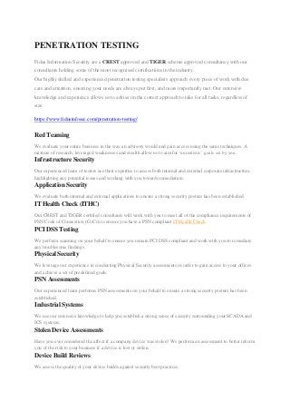 PENETRATION TESTING
Fidus Information Security are a CREST approved and TIGER scheme approved consultancy with our
consultants holding some of the most recognised certifications in the industry.
Our highly skilled and experienced penetration testing specialists approach every piece of work with due
care and attention, ensuring your needs are always put first, and more importantly met. Our extensive
knowledge and experience allows us to advise on the correct approach to take for all tasks, regardless of
size.
https://www.fidusinfosec.com/penetration-testing/
Red Teaming
We evaluate your entire business in the way an advisory would and gain access using the same techniques. A
mixture of research, leveraged weaknesses and stealth allow us to aim for „unrealistic‟ goals set by you.
Infrastructure Security
Our experienced team of testers use their expertise to assess both internal and external corporate infrastructure,
highlighting any potential issues and working with you towards remediation.
Application Security
We evaluate both internal and external applications to ensure a strong security posture has been established.
IT Health Check (ITHC)
Our CREST and TIGER certified consultants will work with you to meet all of the compliance requirements of
PSN Code of Conncetion (CoCo) to ensure you have a PSN compliant IT Health Check.
PCI DSS Testing
We perform scanning on your behalf to ensure you remain PCI DSS compliant and work with you to remediate
any troublesome findings.
Physical Security
We leverage our experience in conducting Physical Security assessments in order to gain access to your offices
and achieve a set of predefined goals.
PSN Assessments
Our experienced team performs PSN assessments on your behalf to ensure a strong security posture has been
established.
Industrial Systems
We use our extensive knowledge to help you establish a strong sense of security surrounding your SCADA and
ICS systems.
Stolen Device Assessments
Have you ever considered the affect if a company device was stolen? We perform an assessment to better inform
you of the risk to your business if a device is lost or stolen.
Device Build Reviews
We assess the quality of your device builds against security best practices.
 